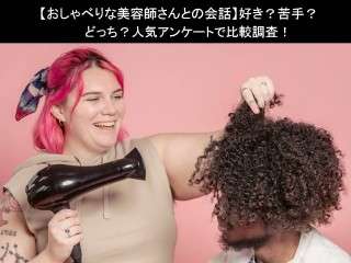 【おしゃべりな美容師さんとの会話】好き？苦手？どっち？人気アンケートで比較調査！