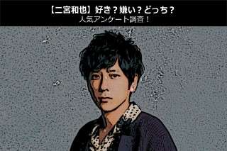 【二宮和也】好き？嫌い？どっち？人気アンケート調査！